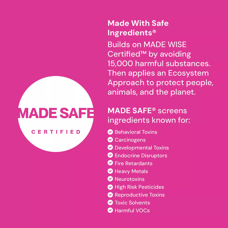 Made Safe Certified label - Made with Safe Ingredients by avoiding 15000 harmful substances. Then applies an Ecosystem Appoach to protect people, animals, and the planet. Made Safe screens  ingredients known for: behaviioral toxins, carginogens, developmental toxins, endocrine disruptors, dire retardents, heavy metals, neurotoxins, high risk pesticides, reproductive toxins, toxic solvents, hamful VOCs